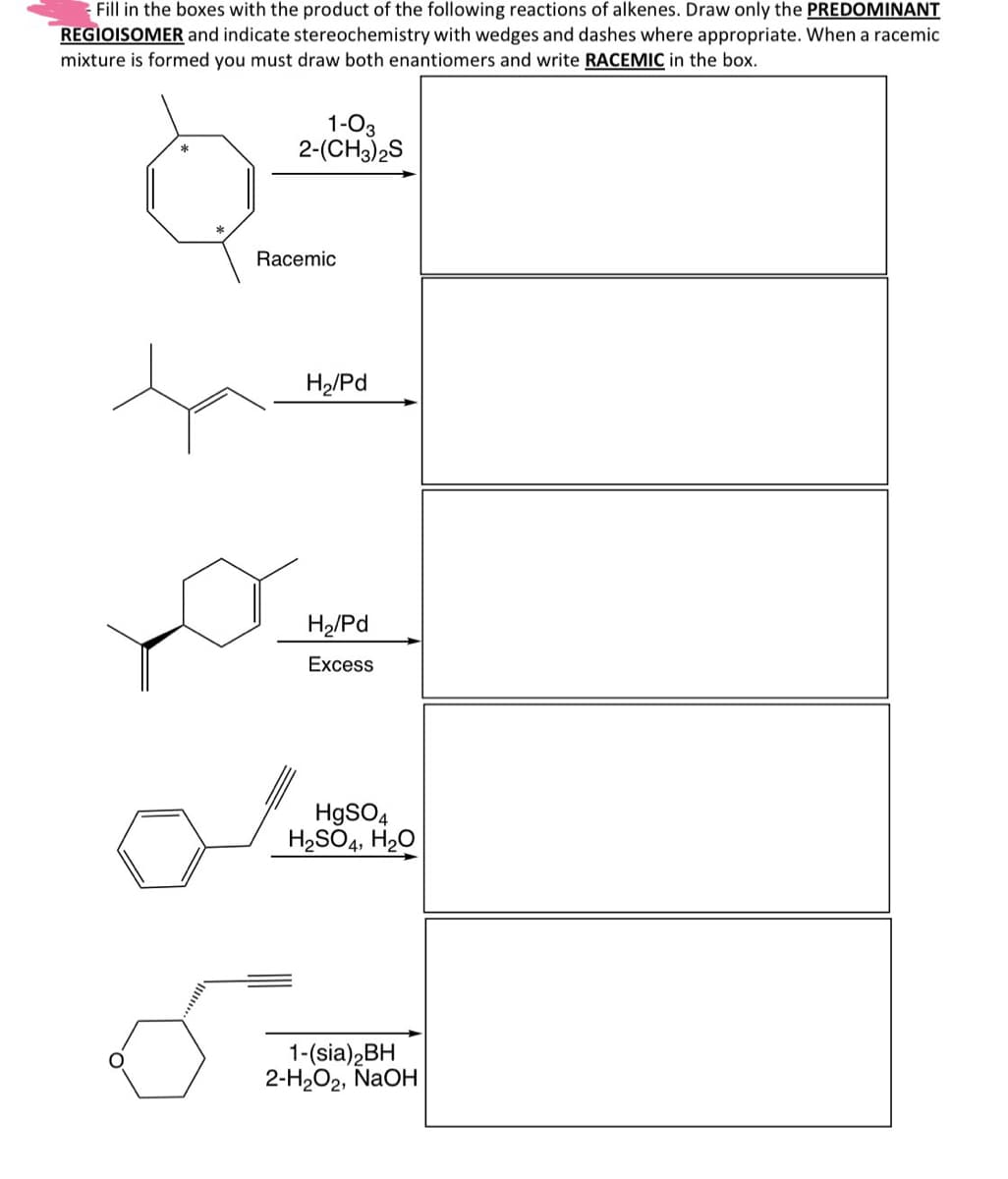 Fill in the boxes with the product of the following reactions of alkenes. Draw only the PREDOMINANT
REGIOISOMER and indicate stereochemistry with wedges and dashes where appropriate. When a racemic
mixture is formed you must draw both enantiomers and write RACEMIC in the box.
1-03
2-(CH3)2S
Racemic
H2/Pd
H2/Pd
Excess
HgSO4
H2SO4, H₂O
1-(sia)2BH
2-H2O2, NaOH