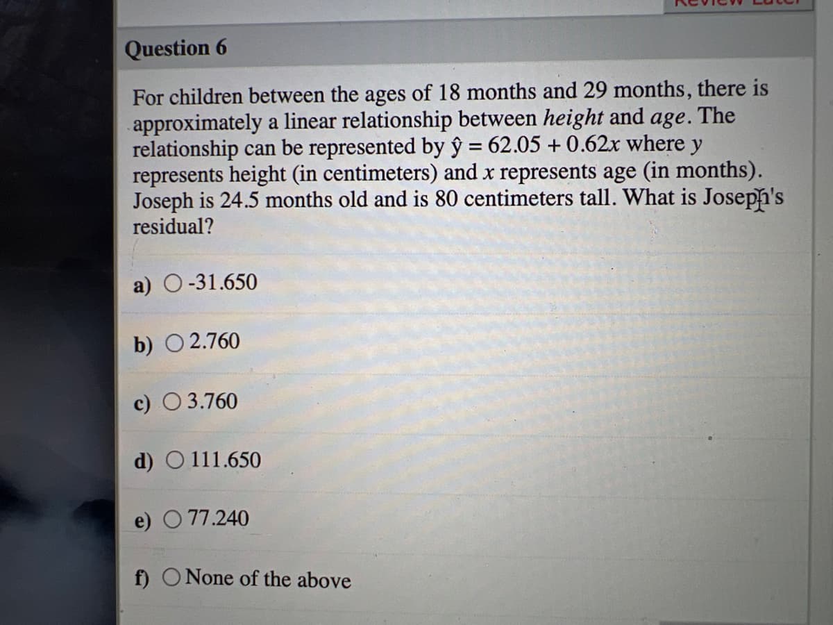 Question 6
For children between the ages of 18 months and 29 months, there is
approximately a linear relationship between height and age. The
relationship can be represented by ŷ = 62.05 + 0.62x where y
represents height (in centimeters) and x represents age (in months).
Joseph is 24.5 months old and is 80 centimeters tall. What is Joseph's
residual?
a) O-31.650
b) O 2.760
c) O 3.760
d) O 111.650
e) O 77.240
f) O None of the above
