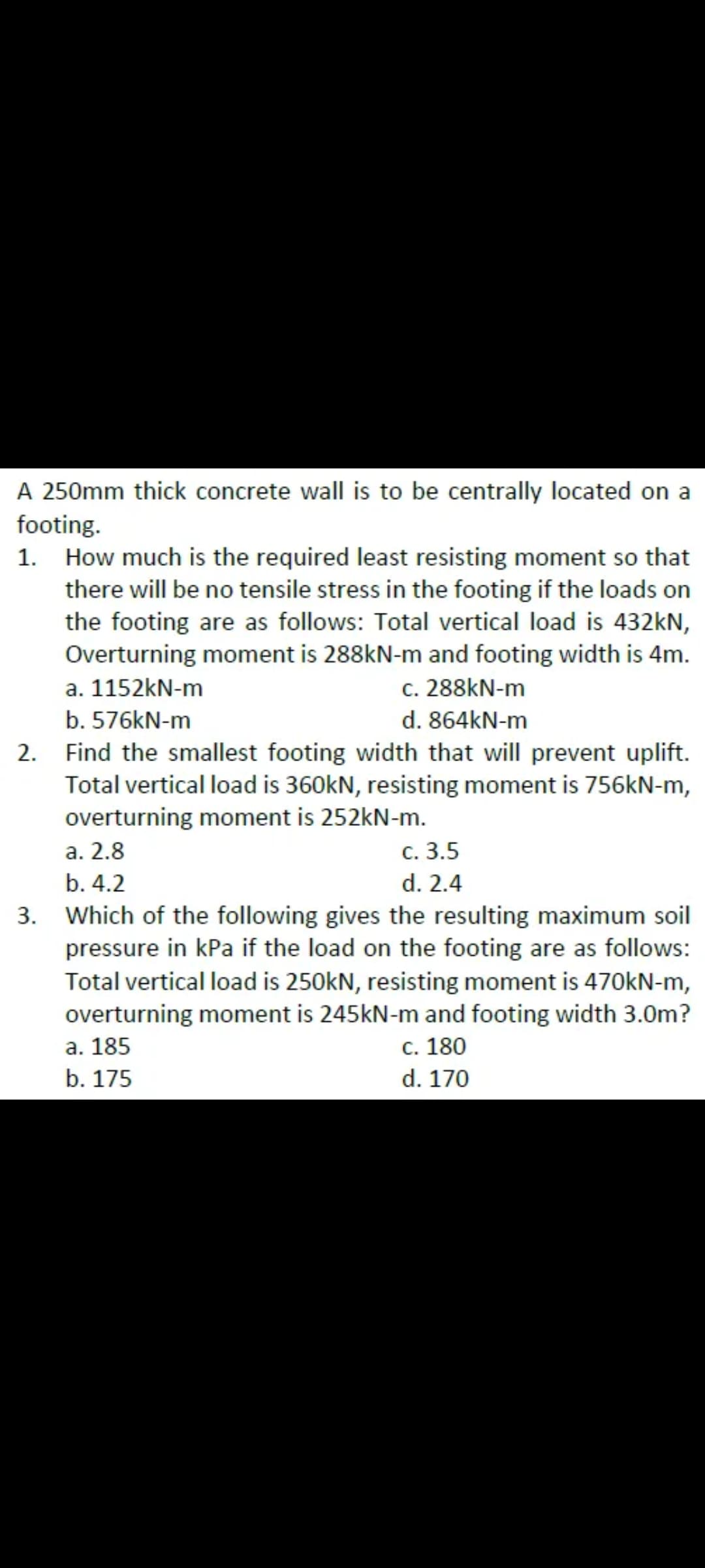 A 250mm thick concrete wall is to be centrally located on a
footing.
How much is the required least resisting moment so that
there will be no tensile stress in the footing if the loads on
the footing are as follows: Total vertical load is 432kN,
Overturning moment is 288kN-m and footing width is 4m.
a. 1152kN-m
c. 288KN-m
b. 576kN-m
d. 864kN-m
Find the smallest footing width that will prevent uplift.
Total vertical load is 360kN, resisting moment is 756KN-m,
overturning moment is 252kN-m.
с. 3.5
d. 2.4
Which of the following gives the resulting maximum soil
pressure in kPa if the load on the footing are as follows:
Total vertical load is 250kN, resisting moment is 470kN-m,
overturning moment is 245kN-m and footing width 3.0m?
с. 180
а. 2.8
b. 4.2
а. 185
b. 175
d. 170
