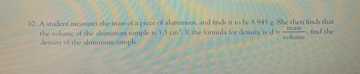 10. A student measures the mass of a piece of aluminum, and finds it to be 8.945 g. She then finds that
the volume of the aluminum sample is 3.3 cm'. If the formula for density is d =
density of the aluminum sample.
mass
find the
volume
