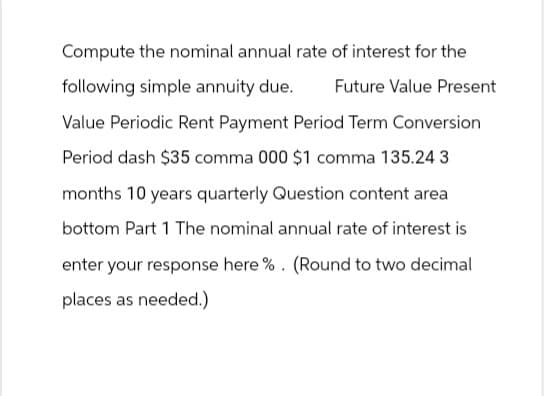 Compute the nominal annual rate of interest for the
following simple annuity due.
Future Value Present
Value Periodic Rent Payment Period Term Conversion
Period dash $35 comma 000 $1 comma 135.24 3
months 10 years quarterly Question content area
bottom Part 1 The nominal annual rate of interest is
enter your response here %. (Round to two decimal
places as needed.)