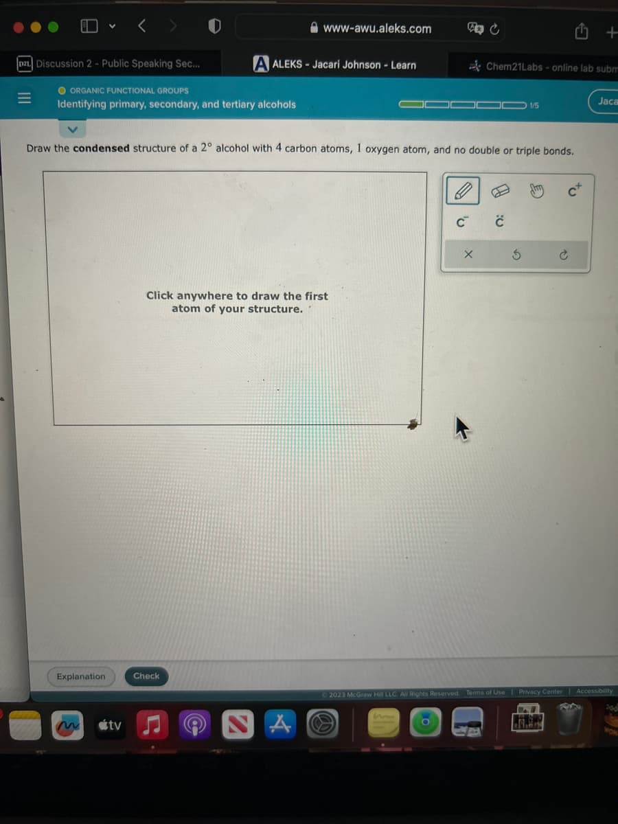 D21 Discussion 2 - Public Speaking Sec...
|||
=
< >
O ORGANIC FUNCTIONAL GROUPS
Identifying primary, secondary, and tertiary alcohols
Explanation
tv
A ALEKS-Jacari Johnson - Learn
www-awu.aleks.com
Draw the condensed structure of a 2° alcohol with 4 carbon atoms, 1 oxygen atom, and no double or triple bonds.
Check
Click anywhere to draw the first
atom of your structure.
A
C
X
Chem21Labs - online lab subm
C
1/5
3
tu
.8.9.
+
V
Jaca
Ⓒ2023 McGraw Hill LLC. All Rights Reserved. Terms of Use | Privacy Center | Accessibility