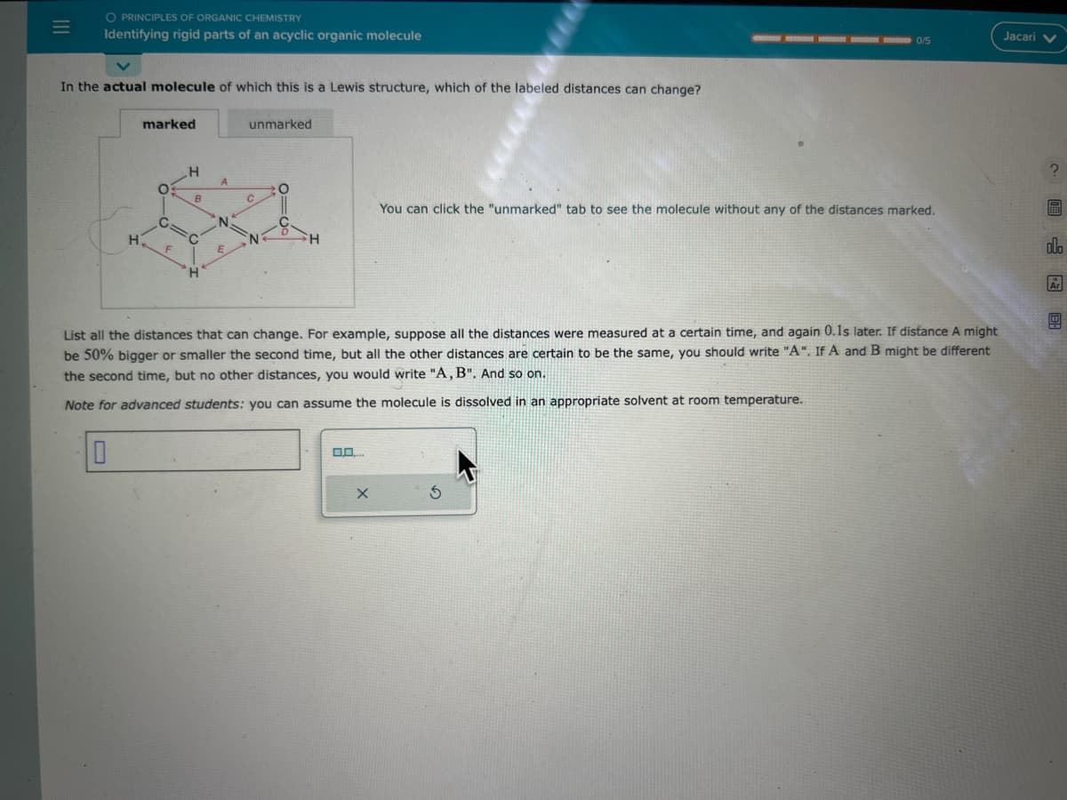 |||
=
O PRINCIPLES OF ORGANIC CHEMISTRY
Identifying rigid parts of an acyclic organic molecule
In the actual molecule of which this is a Lewis structure, which of the labeled distances can change?
H
marked
O
G:
F
H
B
C
H
A
N.
unmarked
G
с
N
O
H
0,0....
List all the distances that can change. For example, suppose all the distances were measured at a certain time, and again 0.1s later. If distance A might
be 50% bigger or smaller the second time, but all the other distances are certain to be the same, you should write "A". If A and B might be different
the second time, but no other distances, you would write "A, B". And so on.
Note for advanced students: you can assume the molecule is dissolved in an appropriate solvent at room temperature.
X
0/5
You can click the "unmarked" tab to see the molecule without any of the distances marked.
S
Jacari V
18 CO
olo
Ar