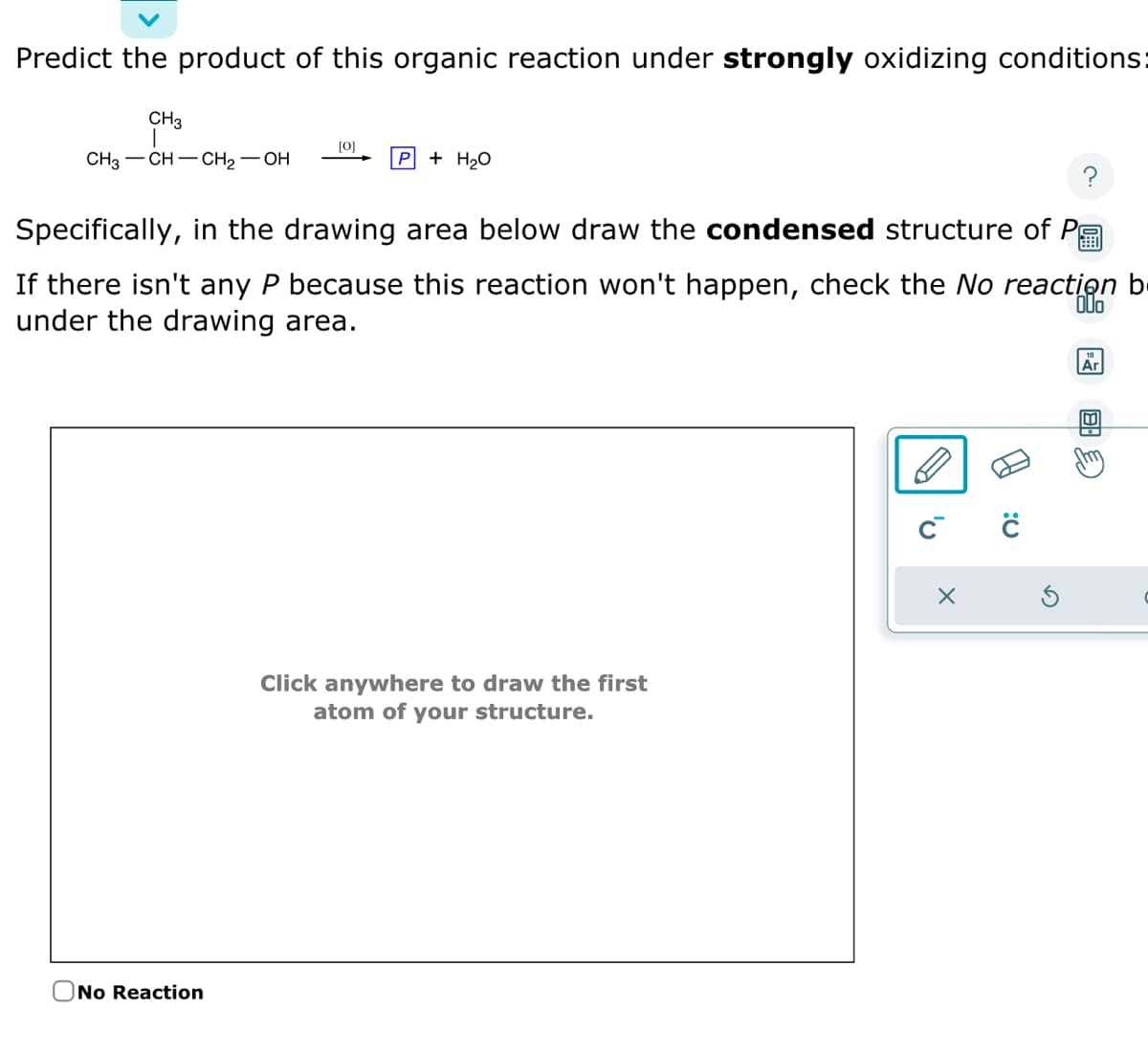 Predict the product of this organic reaction under strongly oxidizing conditions:
CH3
CH3-CH-CH₂-OH
[0]
P
No Reaction
+ H₂O
Specifically, in the drawing area below draw the condensed structure of P
中
If there isn't any P because this reaction won't happen, check the No reaction b
under the drawing area.
OUo
Click anywhere to draw the first
atom of your structure.
C™
X
с
Ar
B