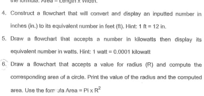 Lengin x Widtn.
4. Construct a flowchart that will convert and display an inputted number in
inches (in.) to its equivalent number in feet (ft). Hint: 1 ft = 12 in.
5. Draw a flowchart that accepts a number in kilowatts then display its
equivalent number in watts. Hint: 1 watt = 0.0001 kilowatt
6. Draw a flowchart that accepts a value for radius (R) and compute the
corresponding area of a circle. Print the value of the radius and the computed
area. Use the forn ula Area = Pi x R?
