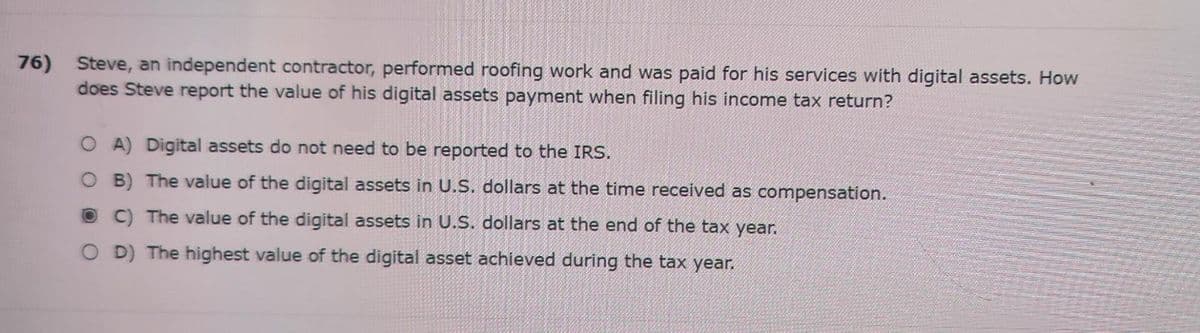 76) Steve, an independent contractor, performed roofing work and was paid for his services with digital assets. How
does Steve report the value of his digital assets payment when filing his income tax return?
OA) Digital assets do not need to be reported to the IRS.
OB) The value of the digital assets in U.S. dollars at the time received as compensation.
OC) The value of the digital assets in U.S. dollars at the end of the tax year.
OD) The highest value of the digital asset achieved during the tax year.