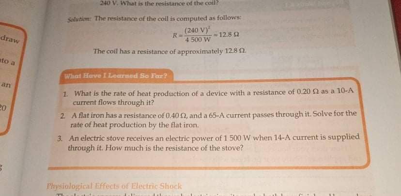 240 V. What is the resistance of the coil?
Solution: The resistance of the coil is computed as follows:
(240 V)
= 12.8 Q
R=
4 500 W
draw
The coil has a resistance of approximately 12.8 2.
ato a
What Have I Learned So Far?
1. What is the rate of heat production of a device with a resistance of 0.20 2 as a 10-A
current flows through it?
an
2 A flat iron has a resistance of 0.40 2, and a 65-A current passes through it. Solve for the
rate of heat production by the flat iron.
20
3. An electric stove receives an electric power of 1 500 W when 14-A current is supplied
through it. How much is the resistance of the stove?
Physiological Effects of Electric Shock
