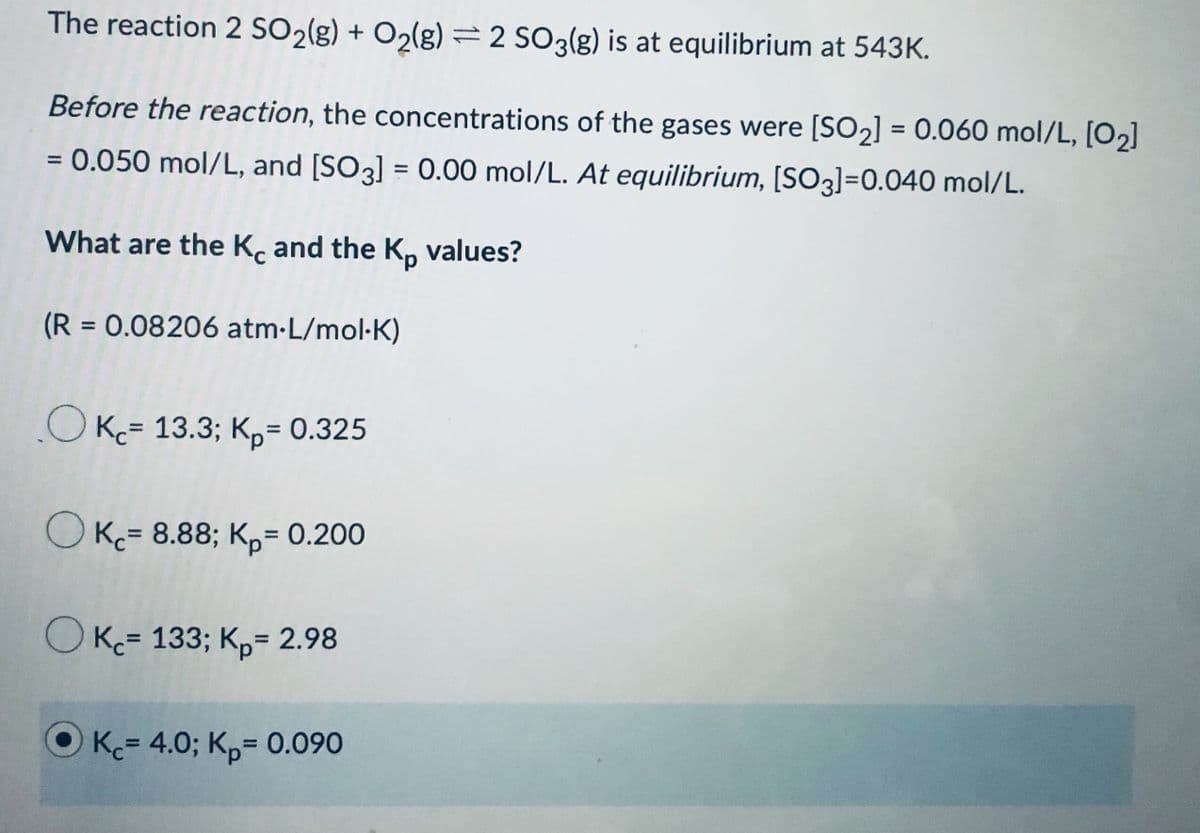 The reaction 2 SO2(g) + O2(g) =2 SO3(g) is at equilibrium at 543K.
Before the reaction, the concentrations of the gases were [SO2] = 0.060 mol/L, [O2]
%3D
0.050 mol/L, and [SO3] = 0.00 mol/L. At equilibrium, [SO3]=0.040 mol/L.
%3D
%3D
What are the K. and the K, values?
(R = 0.08206 atm-L/mol-K)
%3D
OK= 13.3; K,= 0.325
O K= 8.88; K,= 0.200
%3D
O K= 133; K,= 2.98
K= 4.0; Kp= 0.090
