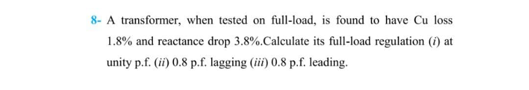 8- A transformer, when tested on full-load, is found to have Cu loss
1.8% and reactance drop 3.8%. Calculate its full-load regulation (i) at
unity p.f. (ii) 0.8 p.f. lagging (iii) 0.8 p.f. leading.