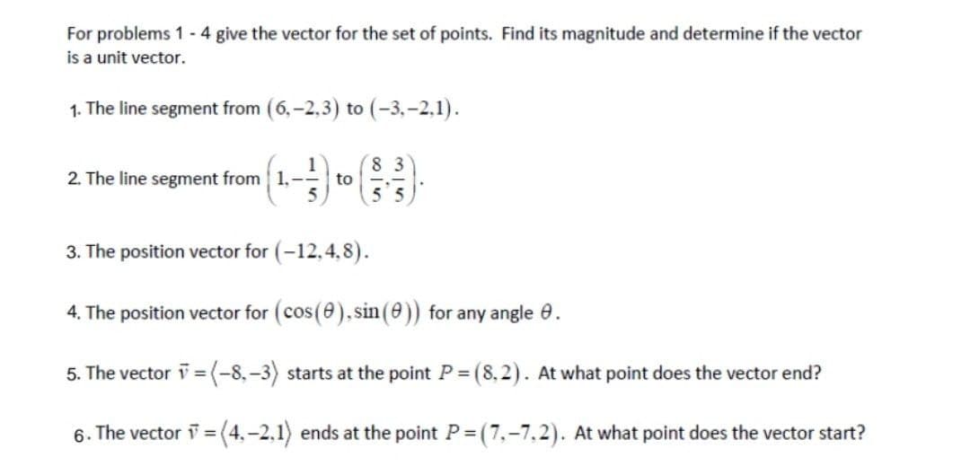 For problems 1 - 4 give the vector for the set of points. Find its magnitude and determine if the vector
is a unit vector.
1. The line segment from (6,-2,3) to (-3,-2.1).
83
2. The line segment from 1,
to
3. The position vector for (-12,4,8).
4. The position vector for (cos(8), sin (0)) for any angle 9.
5. The vector v = (-8,-3) starts at the point P = (8.2). At what point does the vector end?
6. The vector =(4,-2,1) ends at the point P = (
(7,-7,2). At what point does the vector start?