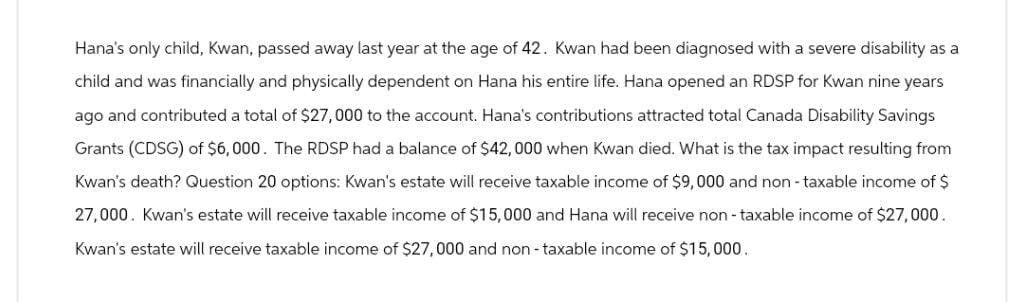Hana's only child, Kwan, passed away last year at the age of 42. Kwan had been diagnosed with a severe disability as a
child and was financially and physically dependent on Hana his entire life. Hana opened an RDSP for Kwan nine years
ago and contributed a total of $27,000 to the account. Hana's contributions attracted total Canada Disability Savings
Grants (CDSG) of $6,000. The RDSP had a balance of $42,000 when Kwan died. What is the tax impact resulting from
Kwan's death? Question 20 options: Kwan's estate will receive taxable income of $9,000 and non-taxable income of $
27,000. Kwan's estate will receive taxable income of $15,000 and Hana will receive non-taxable income of $27,000.
Kwan's estate will receive taxable income of $27,000 and non-taxable income of $15,000.