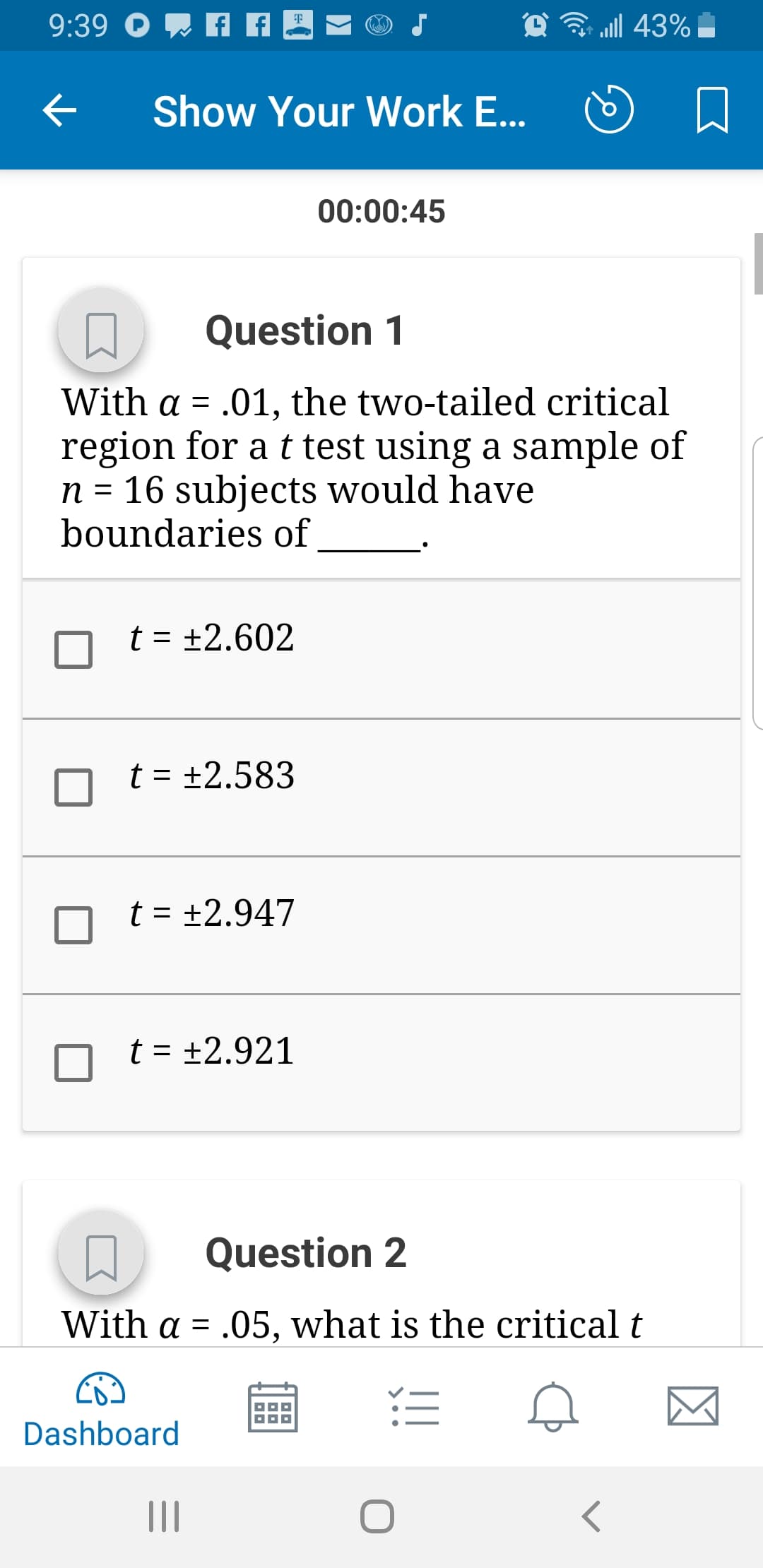 ริ 111 43%
Show Your Work E...
D
00:00:45
Question 1
with α-.01, the two-tailed critical
region for a t test using a sample of
n- 16 subjects would have
boundaries of
t2.602
t2.583
nt +2.947
Question 2
with α-.05, what is the critical t
Dashboard
