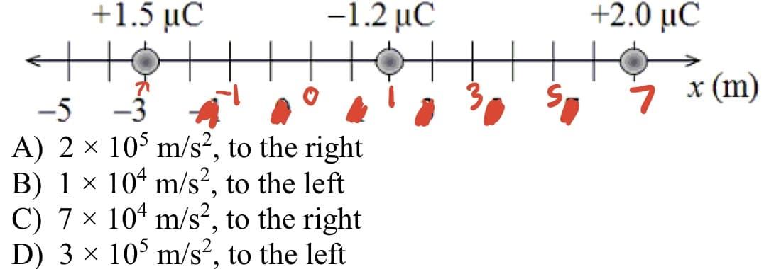+1.5 μC
-1.2 μC
+2.0 μC
S-
x (m)
-3
A) 2 × 10° m/s², to the right
B) 1 × 104 m/s?, to the left
C) 7 × 10“ m/s?, to the right
D) 3 x 10° m/s?, to the left
-5
