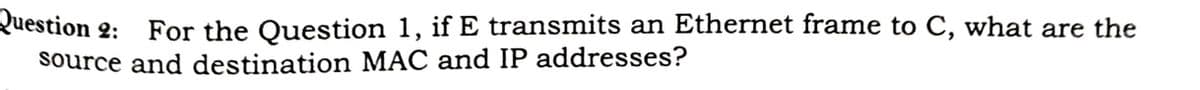 Question 2:
For the Question 1, if E transmits an Ethernet frame to C, what are the
source and destination MAC and IP addresses?
