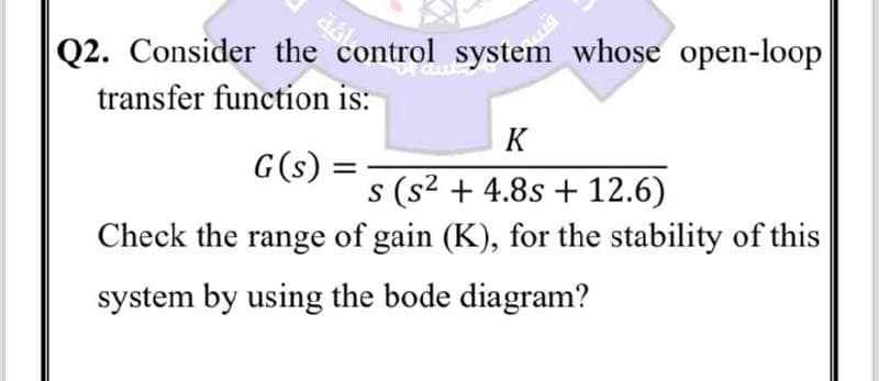 Q2. Consider the control system whose open-loop
transfer function is:
G(s)
K
s (s² +4.8s + 12.6)
Check the range of gain (K), for the stability of this
system by using the bode diagram?