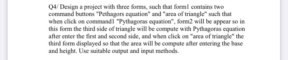 Q4/ Design a project with three forms, such that forml contains two
command buttons "Pethagors equation" and "area of triangle" such that
when click on command1 "Pythagoras equation", form2 will be appear so in
this form the third side of triangle will be compute with Pythagoras equation
after enter the first and second side, and when click on "area of triangle" the
third form displayed so that the area will be compute after entering the base
and height. Use suitable output and input methods.
