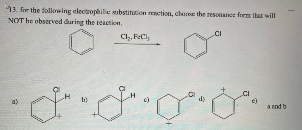 13. for the following electrophilic substitution reaction, choose the resonance form that will
NOT be observed during the reaction.
Cl2, FeCl3
.CI
CI
CI
.CI
d)
CI
e)
a and b
a)
b)
c)
+.
