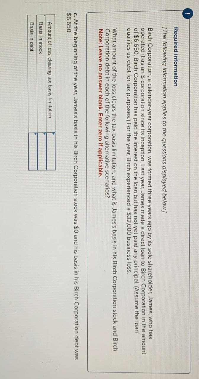 !
Required information
[The following information applies to the questions displayed below.]
Birch Corporation, a calendar-year corporation, was formed three years ago by its sole shareholder, James, who has
operated it as an S corporation since its inception. Last year, James made a direct loan to Birch Corporation in the amount
of $6,650. Birch Corporation has paid the interest on the loan but has not yet paid any principal. (Assume the loan
qualifies as debt for tax purposes.) For the year, Birch experienced a $32,000 business loss.
What amount of the loss clears the tax-basis limitation, and what is James's basis in his Birch Corporation stock and Birch
Corporation debt in each of the following alternative scenarios?
Note: Leave no answer blank. Enter zero if applicable.
c. At the beginning of the year, James's basis in his Birch Corporation stock was $0 and his basis in his Birch Corporation debt was
$6,650.
Amount of loss clearing tax basis limitation
Basis in stock
Basis in debt