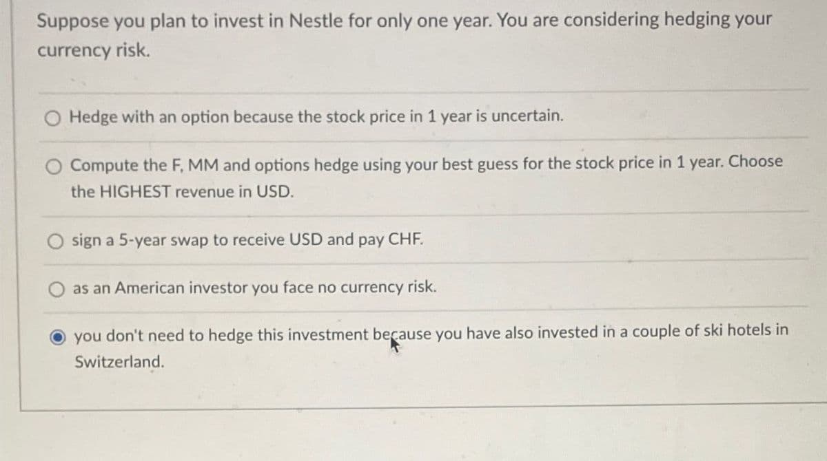 Suppose you plan to invest in Nestle for only one year. You are considering hedging your
currency risk.
Hedge with an option because the stock price in 1 year is uncertain.
Compute the F, MM and options hedge using your best guess for the stock price in 1 year. Choose
the HIGHEST revenue in USD.
sign a 5-year swap to receive USD and pay CHF.
as an American investor you face no currency risk.
you don't need to hedge this investment because you have also invested in a couple of ski hotels in
Switzerland.