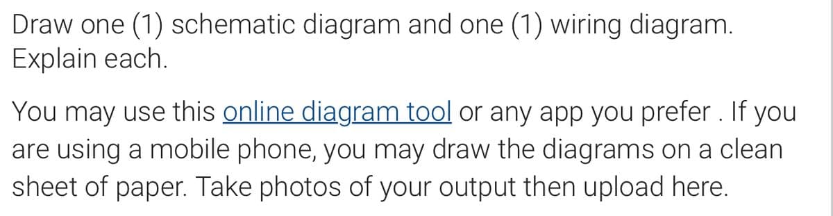 Draw one (1) schematic diagram and one (1) wiring diagram.
Explain each.
You may use this online diagram tool or any app you prefer . If you
are using a mobile phone, you may draw the diagrams on a clean
sheet of paper. Take photos of your output then upload here.
