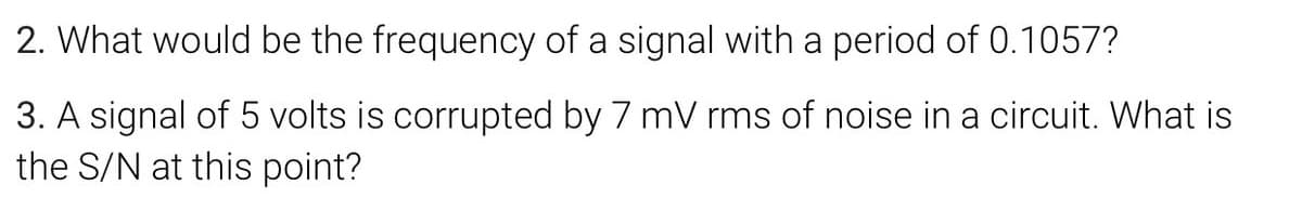 2. What would be the frequency of a signal with a period of 0.1057?
3. A signal of 5 volts is corrupted by 7 mV rms of noise in a circuit. What is
the S/N at this point?
