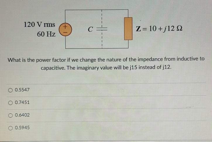 120 V rms
Z= 10 +j12 2
60 Hz
What is the power factor if we change the nature of the impedance from inductive to
capacitive. The imaginary value will be j15 instead of j12.
O 0.5547
0.7451
O 0.6402
O 0.5945
