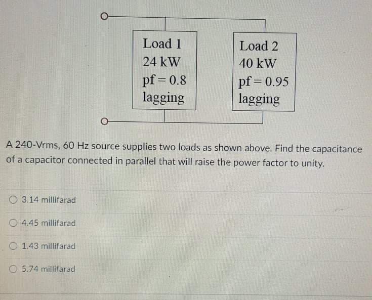 Load 1
Load 2
24 kW
40 kW
pf = 0.8
lagging
pf = 0.95
lagging
%3D
A 240-Vrms, 60 Hz source supplies two loads as shown above. Find the capacitance
of a capacitor connected in parallel that will raise the power factor to unity.
O 3.14 millifarad
O 4.45 millifarad
O 1.43 millifarad
5.74 millifarad

