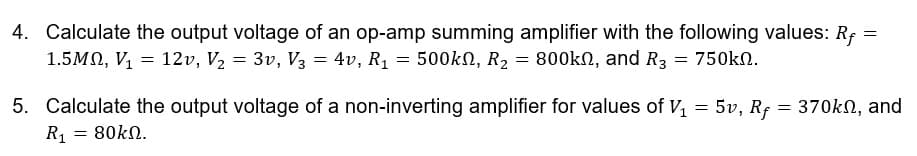 4. Calculate the output voltage of an op-amp summing amplifier with the following values: Rf =
1.5MN, V = 12v, V2 = 3v, V3 = 4v, R1 = 500kN, R2 = 800kN, and R3
750kn.
5. Calculate the output voltage of a non-inverting amplifier for values of V, = 5v, Rf = 370kN, and
= 80kN.
R1
