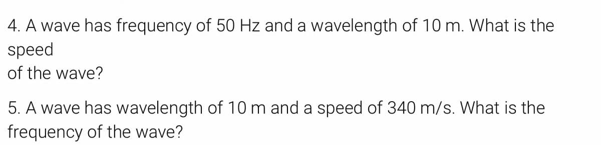 4. A wave has frequency of 50 Hz and a wavelength of 10 m. What is the
speed
of the wave?
5. A wave has wavelength of 10m and a speed of 340 m/s. What is the
frequency of the wave?
