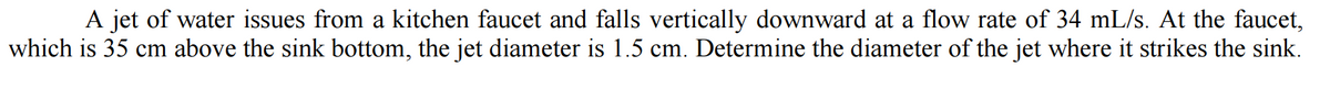 A jet of water issues from a kitchen faucet and falls vertically downward at a flow rate of 34 mL/s. At the faucet,
which is 35 cm above the sink bottom, the jet diameter is 1.5 cm. Determine the diameter of the jet where it strikes the sink.