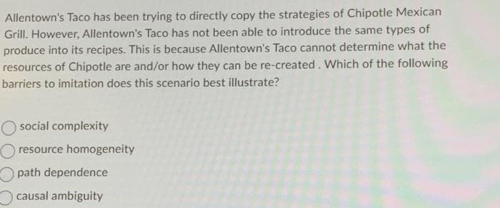 Allentown's Taco has been trying to directly copy the strategies of Chipotle Mexican
Grill. However, Allentown's Taco has not been able to introduce the same types of
produce into its recipes. This is because Allentown's Taco cannot determine what the
resources of Chipotle are and/or how they can be re-created. Which of the following
barriers to imitation does this scenario best illustrate?
social complexity
resource homogeneity
path dependence
causal ambiguity
