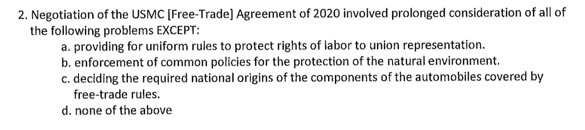 2. Negotiation of the USMC [Free-Trade] Agreement of 2020 involved prolonged consideration of all of
the following problems EXCEPT:
a. providing for uniform rules to protect rights of labor to union representation.
b. enforcement of common policies for the protection of the natural environment.
c. deciding the required national origins of the components of the automobiles covered by
free-trade rules.
d. none of the above