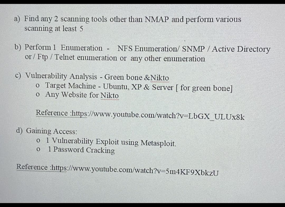 a) Find any 2 scanning tools other than NMAP and perform various
scanning at least 5
b) Perform 1 Enumeration - NFS Enumeration/ SNMP / Active Directory
or/Ftp/Telnet enumeration or any other enumeration
c) Vulnerability Analysis - Green bone &Nikto
o Target Machine - Ubuntu, XP & Server [ for green bone]
o Any Website for Nikto
Reference
:https://www.youtube.com/watch?v=LbGX_ULUx8k
d) Gaining Access:
o 1 Vulnerability Exploit using Metasploit.
0 1 Password Cracking
Reference :https://www.youtube.com/watch?v=5m4KF9XbkzU