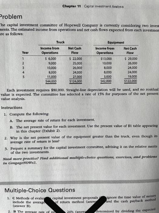 Problem
The capital investment committee of Hopewell Company is currently considering two invest
ments. The estimated income from operations and net cash flows expected from each investmen
are as follows:
Year
12345
Chapter 11 Capital Investment Analysis
Truck
Income from
Operations
$ 6,000
9,000
10,000
8,000
11,000
$44,000
Net Cash
Flow
$ 22,000
25,000
26,000
24,000
27,000
$124,000
Equipment
Income from
Operations
$13,000
10,000
8,000
8,000
3,000
$42,000
Net Cash
Flow
Each investment requires $80,000. Straight-line depreciation will be used, and no residual
value is expected. The committee has selected a rate of 15% for purposes of the net present
value analysis.
$ 29,000
26,000
24,000
24,000
19,000
$122,000
Instructions
1. Compute the following:
A. The average rate of return for each investment.
B. The net present value for each investment. Use the present value of $1 table appearing
in this chapter (Exhibit 2).
Multiple-Choice Questions
1. C Methods of evalua
include the average
(answer B).
2. B The average rate of res .24% (answ
2. Why is the net present value of the equipment greater than the truck, even though its
average rate of return is less?
3. Prepare a summary for the capital investment committee, advising it on the relative merits
of the two investments.
Need more practice? Find additional multiple-choice questions, exercises, and problems
in CengageNOW.2.
capital investment proposals
of return method (answ
ignore the time value of money
and the cash payback method
determined by dividing the expected