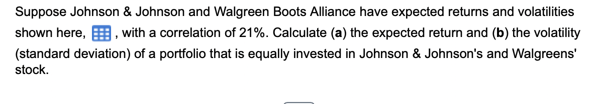 Suppose Johnson & Johnson and Walgreen Boots Alliance have expected returns and volatilities
shown here,, with a correlation of 21%. Calculate (a) the expected return and (b) the volatility
(standard deviation) of a portfolio that is equally invested in Johnson & Johnson's and Walgreens'
stock.