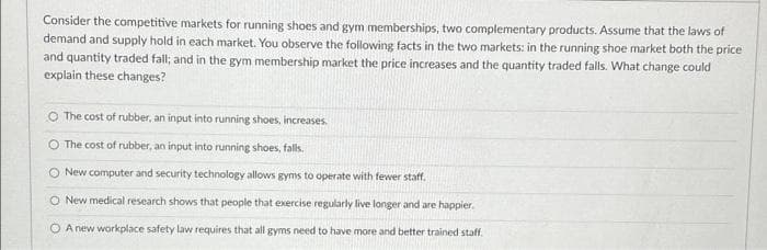 Consider the competitive markets for running shoes and gym memberships, two complementary products. Assume that the laws of
demand and supply hold in each market. You observe the following facts in the two markets: in the running shoe market both the price
and quantity traded fall; and in the gym membership market the price increases and the quantity traded falls. What change could
explain these changes?
O The cost of rubber, an input into running shoes, increases.
O The cost of rubber, an input into running shoes, falls.
O New computer and security technology allows gyms to operate with fewer staff.
O New medical research shows that people that exercise regularly live longer and are happier.
O A new workplace safety law requires that all gyms need to have more and better trained staff.