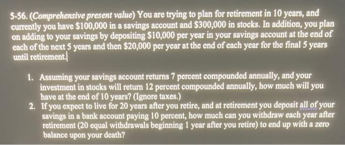 5-56. (Comprehensive present value) You are trying to plan for retirement in 10 years, and
currently you have $100,000 in a savings account and $300,000 in stocks. In addition, you plan
on adding to your savings by depositing $10,000 per year in your savings account at the end of
each of the next 5 years and then $20,000 per year at the end of each year for the final 5 years
until retirement.
1. Assuming your savings account returns 7 percent compounded annually, and your
investment in stocks will return 12 percent compounded annually, how much will you
have at the end of 10 years? (Ignore taxes.)
2. If you expect to live for 20 years after you retire, and at retirement you deposit all of your
savings in a bank account paying 10 percent, how much can you withdraw each year after
retirement (20 equal withdrawals beginning 1 year after you retire) to end up with a zero
balance upon your death?