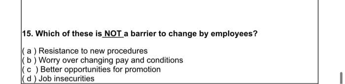 15. Which of these is NOT a barrier to change by employees?
(a) Resistance to new procedures
(b) Worry over changing pay and conditions
(c) Better opportunities for promotion
(d) Job insecurities