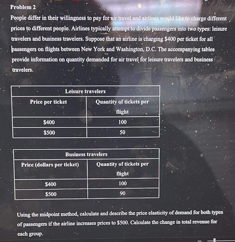 Problem 2
People differ in their willingness to pay for air travel and airlines would like to charge different
prices to different people. Airlines typically attempt to divide passengers into two types: leisure
travelers and business travelers. Suppose that an airline is charging $400 per ticket for all
passengers on flights between New York and Washington, D.C. The accompanying tables
provide information on quantity demanded for air travel for leisure travelers and business
travelers.
Price per ticket
$400
$500
Leisure travelers
$400
$500
Price (dollars per ticket)
Quantity of tickets per
flight
100
50
Business travelers
Quantity of tickets per
flight
100
90
Using the midpoint method, calculate and describe the price elasticity of demand for both types
of passengers if the airline increases prices to $500. Calculate the change in total revenue for
each group.