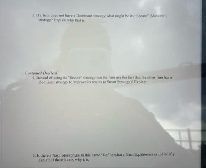 3. If a firm does not have a Dominant strategy what might be its "Secure" (Maximin)
strategy? Explain why that is.
Continued Overleaf
4. Instead of using its "Secure" strategy can the firm use the fact that the other firm has a
Dominant strategy to improve its results (a Smart Strategy)? Explain.
5. Is there a Nash equilibrium in this game? Define what a Nash Equilibrium is and briefly
explain if there is one, why it is.