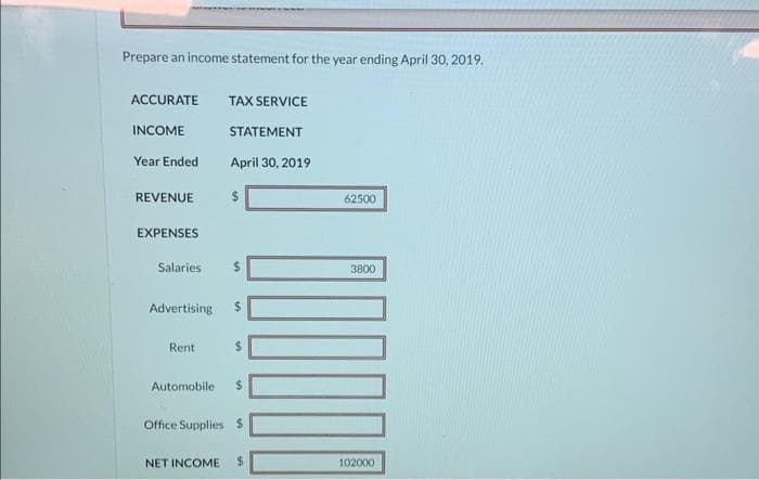 Prepare an income statement for the year ending April 30, 2019.
ACCURATE TAX SERVICE
INCOME
Year Ended
REVENUE
EXPENSES
Salaries
STATEMENT
April 30, 2019
Rent
$
S
Advertising $
$
Automobile $
Office Supplies $
NET INCOME $
62500
00
3800
102000