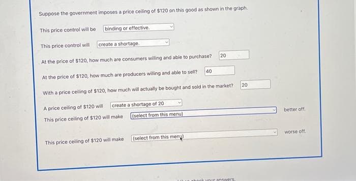 Suppose the government imposes a price ceiling of $120 on this good as shown in the graph.
binding or effective.
This price control will be
This price control will
create a shortage.
At the price of $120, how much are consumers willing and able to purchase?
At the price of $120, how much are producers willing and able to sell?
With a price ceiling of $120, how much will actually be bought and sold in the market?
A price ceiling of $120 will
create a shortage of 20
This price ceiling of $120 will make
This price ceiling of $120 will make
(select from this menu)
(select from this menu)
40
20
ook your answers.
20
better off.
worse off.