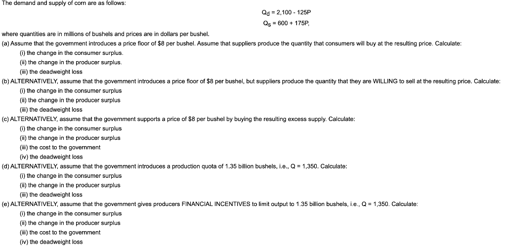 The demand and supply of corn are as follows:
Qd = 2,100-125P
Qs = 600 + 175P,
where quantities are in millions of bushels and prices are in dollars per bushel.
(a) Assume that the government introduces a price floor of $8 per bushel. Assume that suppliers produce the quantity that consumers will buy at the resulting price. Calculate:
(i) the change in the consumer surplus.
(ii) the change in the producer surplus.
(iii) the deadweight loss
(b) ALTERNATIVELY, assume that the government introduces a price floor of $8 per bushel, but suppliers produce the quantity that they are WILLING to sell at the resulting price. Calculate:
(i) the change in the consumer surplus
(ii) the change in the producer surplus
(iii) the deadweight loss
(c) ALTERNATIVELY, assume that the government supports a price of $8 per bushel by buying the resulting excess supply. Calculate:
(i) the change in the consumer surplus
(ii) the change in the producer surplus
(iii) the cost to the government
(iv) the deadweight loss
(d) ALTERNATIVELY, assume that the government introduces a production quota of 1.35 billion bushels, i.e., Q = 1,350. Calculate:
(i) the change in the consumer surplus
(ii) the change in the producer surplus
(iii) the deadweight loss
(e) ALTERNATIVELY, assume that the government gives producers FINANCIAL INCENTIVES to limit output to 1.35 billion bushels, i.e., Q = 1,350. Calculate:
(i) the change in the consumer surplus
(ii) the change in the producer surplus
(iii) the cost to the government
(iv) the deadweight loss