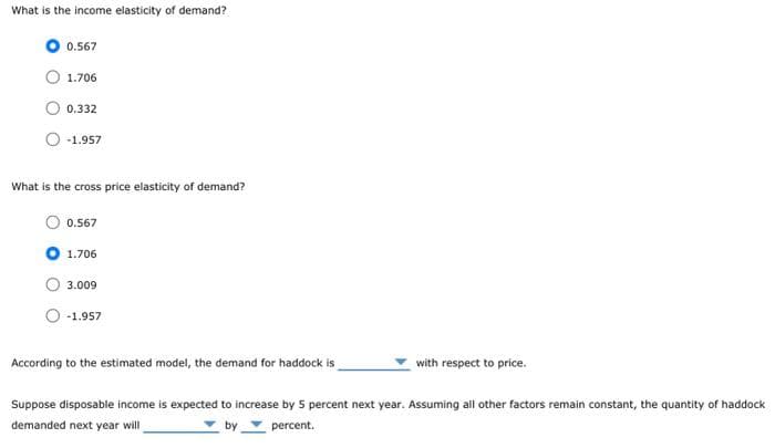 What is the income elasticity of demand?
0.567
1.706
0.332
-1.957
What is the cross price elasticity of demand?
0.567
1.706
3.009
-1.957
According to the estimated model, the demand for haddock is
with respect to price.
Suppose disposable income is expected to increase by 5 percent next year. Assuming all other factors remain constant, the quantity of haddock
demanded next year will
by
percent.