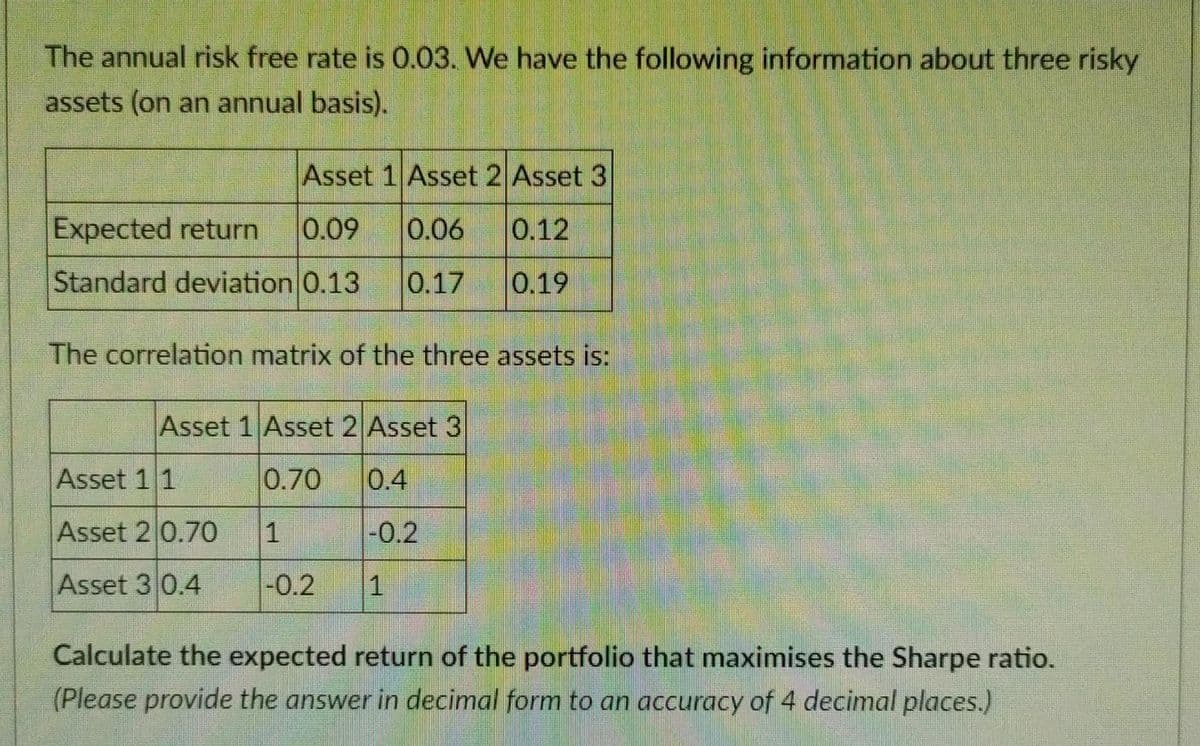 The annual risk free rate is 0.03. We have the following information about three risky
assets (on an annual basis).
Asset 1 Asset 2 Asset 3
Expected return 0.09 0.06
0.12
Standard deviation 0.13 0.17 0.19
The correlation matrix of the three assets is:
Asset 1 Asset 2 Asset 3
0.70
0.4
1
-0.2
-0.2
1
Asset 1 1
Asset 2 0.70
Asset 3 0.4
Calculate the expected return of the portfolio that maximises the Sharpe ratio.
(Please provide the answer in decimal form to an accuracy of 4 decimal places.)