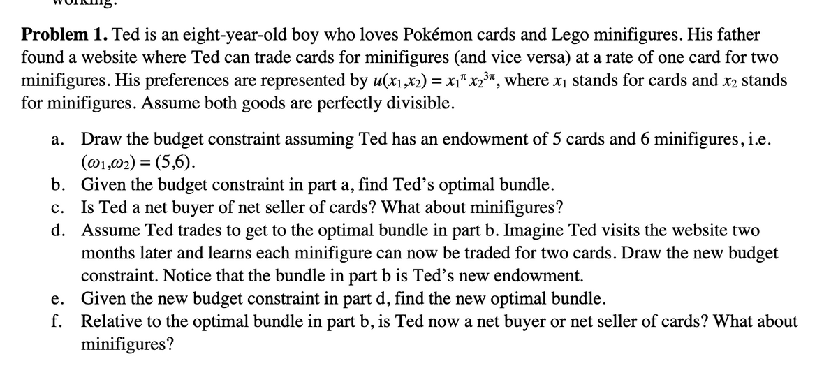 Problem 1. Ted is an eight-year-old boy who loves Pokémon cards and Lego minifigures. His father
found a website where Ted can trade cards for minifigures (and vice versa) at a rate of one card for two
minifigures. His preferences are represented by u(x₁,x2) = x₁″ x2³″, where x₁ stands for cards and x2 stands
for minifigures. Assume both goods are perfectly divisible.
a. Draw the budget constraint assuming Ted has an endowment of 5 cards and 6 minifigures, i.e.
(@1,02) = (5,6).
b. Given the budget constraint in part a, find Ted's optimal bundle.
C. Is Ted a net buyer of net seller of cards? What about minifigures?
d. Assume Ted trades to get to the optimal bundle in part b. Imagine Ted visits the website two
months later and learns each minifigure can now be traded for two cards. Draw the new budget
constraint. Notice that the bundle in part b is Ted's new endowment.
e. Given the new budget constraint in part d, find the new optimal bundle.
f. Relative to the optimal bundle in part b, is Ted now a net buyer or net seller of cards? What about
minifigures?