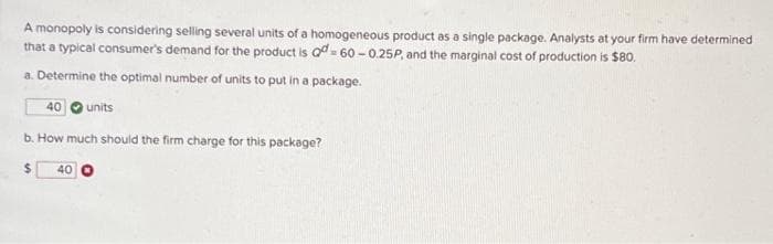 A monopoly is considering selling several units of a homogeneous product as a single package. Analysts at your firm have determined
that a typical consumer's demand for the product is Q-60-0.25P, and the marginal cost of production is $80.
a. Determine the optimal number of units to put in a package.
40
units
b. How much should the firm charge for this package?
40