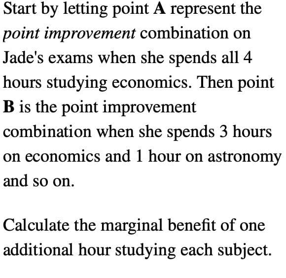 Start by letting point A represent the
point improvement combination on
Jade's exams when she spends all 4
hours studying economics. Then point
B is the point improvement
combination when she spends 3 hours
on economics and 1 hour on astronomy
and so on.
Calculate the marginal benefit of one
additional hour studying each subject.