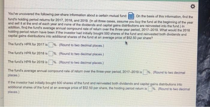 You've uncovered the following per-share information about a certain mutual fund: On the basis of this information, find the
fund's holding period returns for 2017, 2018, and 2019. (In all three cases, assume you buy the fund at the beginning of the year
and sell it at the end of each year and none of the dividends and capital gains distributions are reinvested into the fund.) In
addition, find the fund's average annual compound rate of return over the three-year period, 2017-2019. What would the 2018
holding period return have been if the investor had initially bought 500 shares of the fund and reinvested both dividends and
capital gains distributions into additional shares of the fund at an average price of $52.50 per share?
The fund's HPR for 2017 is%. (Round to two decimal places.)
The fund's HPR for 2018 is%. (Round to two decimal places.)
The fund's HPR for 2019 is %. (Round to two decimal places.)
The fund's average annual compound rate of return over the three-year period, 2017-2019 is%. (Round to two decimal
places.)
If the investor had initially bought 500 shares of the fund and reinvested both dividends and capital gains distributions into
additional shares of the fund at an average price of $52.50 per share, the holding period return is%. (Round to two decimal
places.)