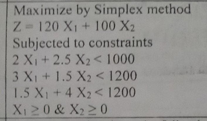 Maximize by Simplex method
Z=120 X₁ + 100 X₂
Subjected to constraints
2 X₁ + 2.5 X₂ < 1000
3 X₁ + 1.5 X2 < 1200
1.5 X₁ + 4 X₂ < 1200
X₁ ≥ 0 & X₂ ≥ 0